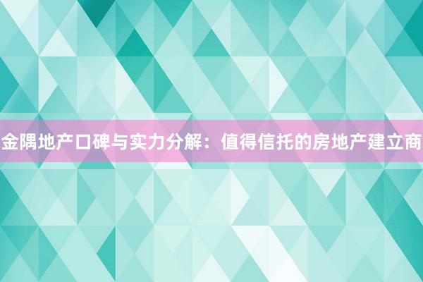 金隅地产口碑与实力分解：值得信托的房地产建立商